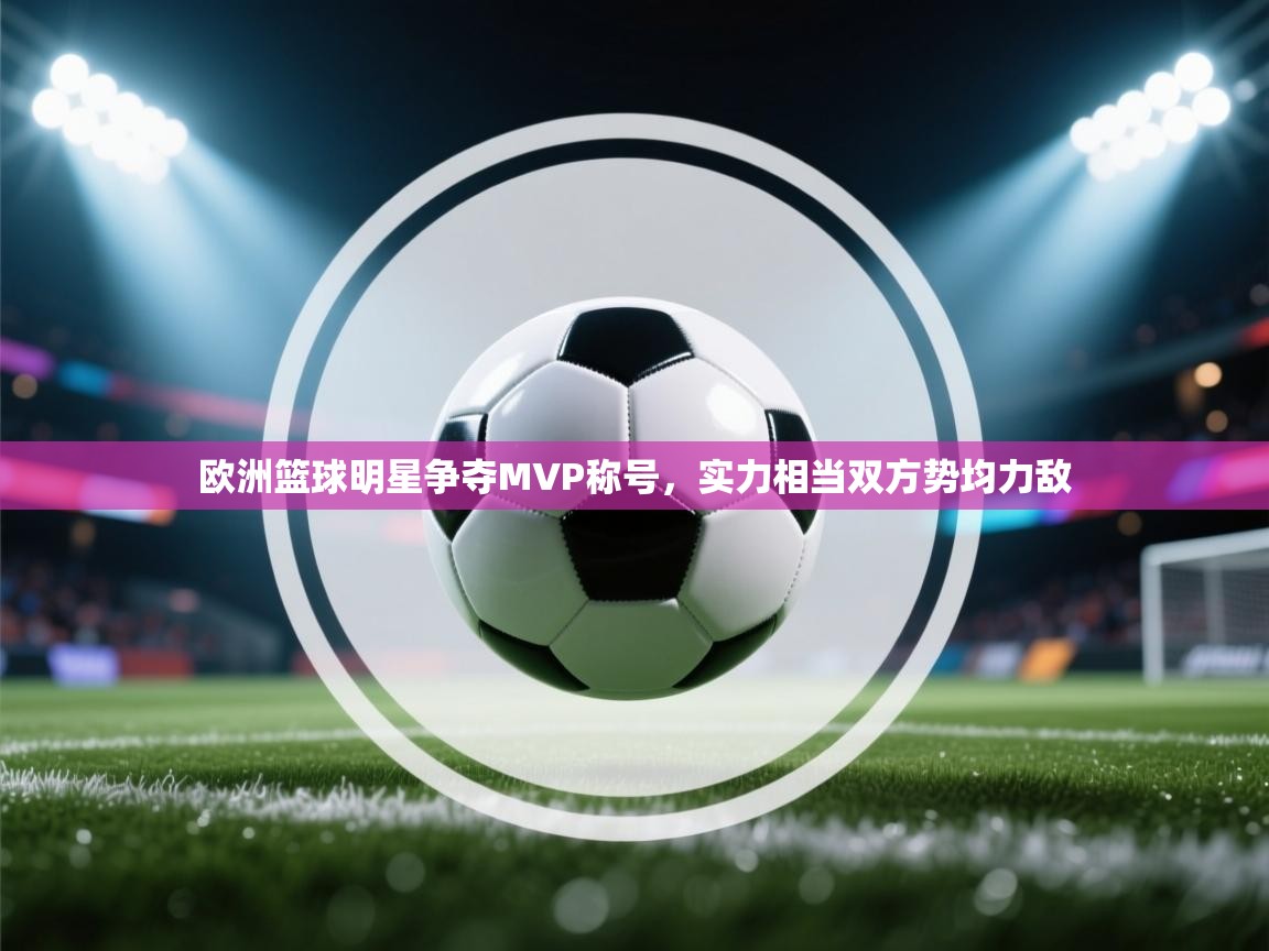 欧洲篮球明星争夺MVP称号,实力相当双方势均力敌 第1张